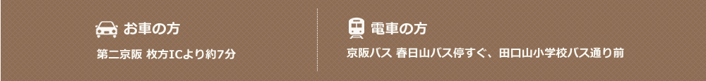 お車の方：第二京阪 枚方ICより約7分、電車の方：京阪バス 春日山バス停すぐ、田口山小学校バス通り前